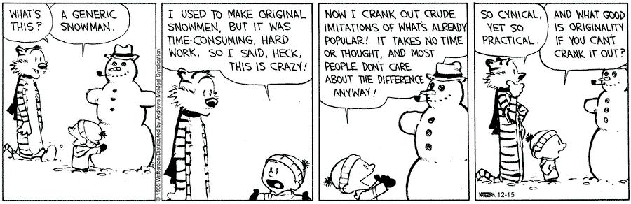 Panel 1
Hobbes: "What's this?"
Calvin: "A generic snowman."

Panel 2
Calvin: "I used to make original snowmen, but it was time-consuming, hard work, so I said, heck, this is crazy!"

Panel 3
Calvin: "Now I crank out crude imitations of what's already popular! It takes no time or thought, and most people don't care about the difference anyway!"

Panel 4
Hobbes: "So cynical, yet so practical."
Calvin: "And what good is originality if you can't crank it out?"