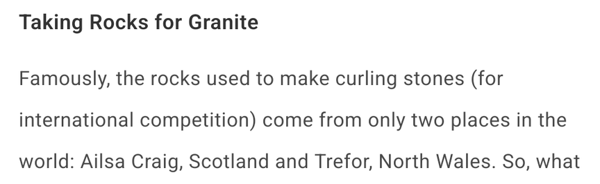 "Taking Rocks for Granite

"Famously, the rocks used to make curling stones (for international competition) come from only two places in the world: Ailsa Craig, Scotland and Trefor, North Wales."